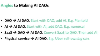 Angles to Making AI DAOs
• DAO  AI DAO. Start with DAO, add AI. E.g. Plantoid
• AI  AI DAO. Start with AI, add DAO. E.g. numer.ai
• SaaS  DAO  AI DAO. Convert SaaS to DAO. Then add AI
• Physical service  AI DAO. E.g. Uber self-owning cars
 