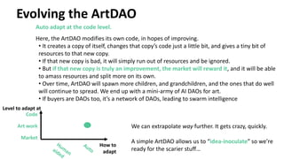 Evolving the ArtDAO
Auto adapt at the code level.
Here, the ArtDAO modifies its own code, in hopes of improving.
• It creates a copy of itself, changes that copy’s code just a little bit, and gives a tiny bit of
resources to that new copy.
• If that new copy is bad, it will simply run out of resources and be ignored.
• But if that new copy is truly an improvement, the market will reward it, and it will be able
to amass resources and split more on its own.
• Over time, ArtDAO will spawn more children, and grandchildren, and the ones that do well
will continue to spread. We end up with a mini-army of AI DAOs for art.
• If buyers are DAOs too, it’s a network of DAOs, leading to swarm intelligence
We can extrapolate way further. It gets crazy, quickly.
A simple ArtDAO allows us to “idea-inoculate” so we’re
ready for the scarier stuff…
Market
Art work
Code
Level to adapt at
How to
adapt
 