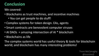 Trent McConaghy
@trentmc0
We covered:
• Blockchains as trust machines, and incentive machines
• You can get people to do stuff!
• Complex systems for token design. EAs, agents
• Smart contracts are benevolent computer viruses
• AI DAOs = amazing intersection of AI * blockchain
• Blockchains as life
The complex systems world has useful theory & tools for blockchain
world; and blockchain has many interesting problems!
Conclusion
 
