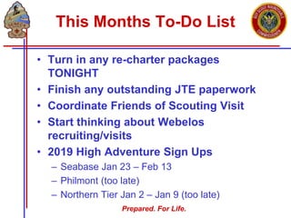Prepared. For Life.
This Months To-Do List
• Turn in any re-charter packages
TONIGHT
• Finish any outstanding JTE paperwork
• Coordinate Friends of Scouting Visit
• Start thinking about Webelos
recruiting/visits
• 2019 High Adventure Sign Ups
– Seabase Jan 23 – Feb 13
– Philmont (too late)
– Northern Tier Jan 2 – Jan 9 (too late)
 