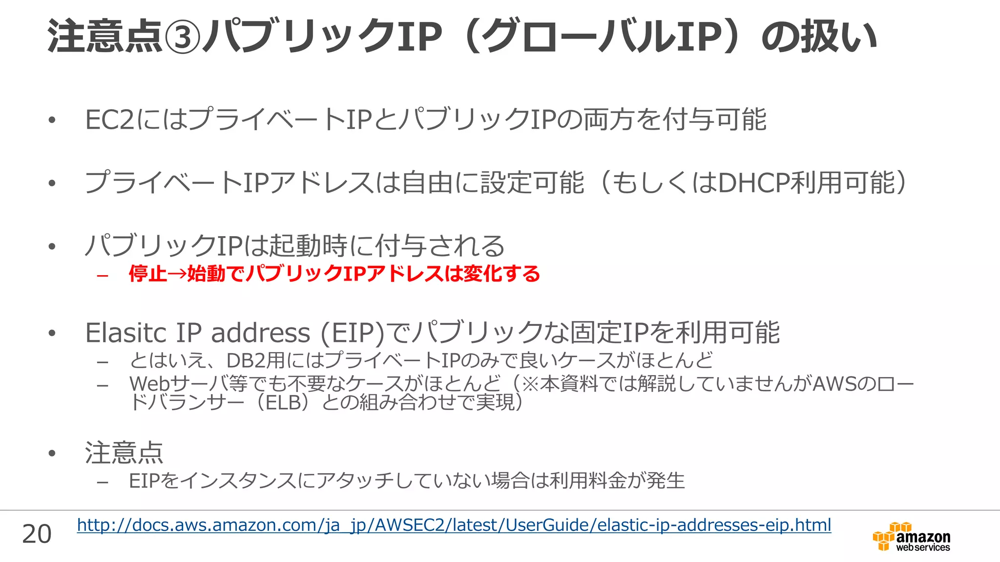 20
注意点③パブリックIP（グローバルIP）の扱い
• EC2にはプライベートIPとパブリックIPの両方を付与可能
• プライベートIPアドレスは自由に設定可能（もしくはDHCP利用可能）
• パブリックIPは起動時に付与される
– 停止→始動でパブリックIPアドレスは変化する
• Elasitc IP address (EIP)でパブリックな固定IPを利用可能
– とはいえ、DB2用にはプライベートIPのみで良いケースがほとんど
– Webサーバ等でも不要なケースがほとんど（※本資料では解説していませんがAWSのロー
ドバランサー（ELB）との組み合わせで実現）
• 注意点
– EIPをインスタンスにアタッチしていない場合は利用料金が発生
http://docs.aws.amazon.com/ja_jp/AWSEC2/latest/UserGuide/elastic-ip-addresses-eip.html
 