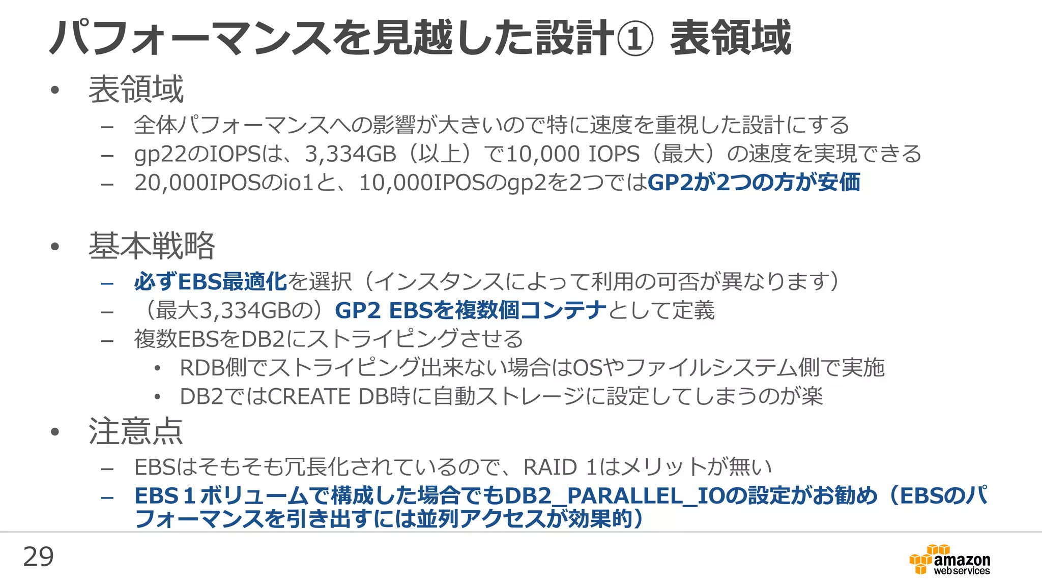 29
パフォーマンスを見越した設計① 表領域
• 表領域
– 全体パフォーマンスへの影響が大きいので特に速度を重視した設計にする
– gp22のIOPSは、3,334GB（以上）で10,000 IOPS（最大）の速度を実現できる
– 20,000IPOSのio1と、10,000IPOSのgp2を2つではGP2が2つの方が安価
• 基本戦略
– 必ずEBS最適化を選択（インスタンスによって利用の可否が異なります）
– （最大3,334GBの）GP2 EBSを複数個コンテナとして定義
– 複数EBSをDB2にストライピングさせる
• RDB側でストライピング出来ない場合はOSやファイルシステム側で実施
• DB2ではCREATE DB時に自動ストレージに設定してしまうのが楽
• 注意点
– EBSはそもそも冗長化されているので、RAID 1はメリットが無い
– EBS１ボリュームで構成した場合でもDB2_PARALLEL_IOの設定がお勧め（EBSのパ
フォーマンスを引き出すには並列アクセスが効果的）
 
