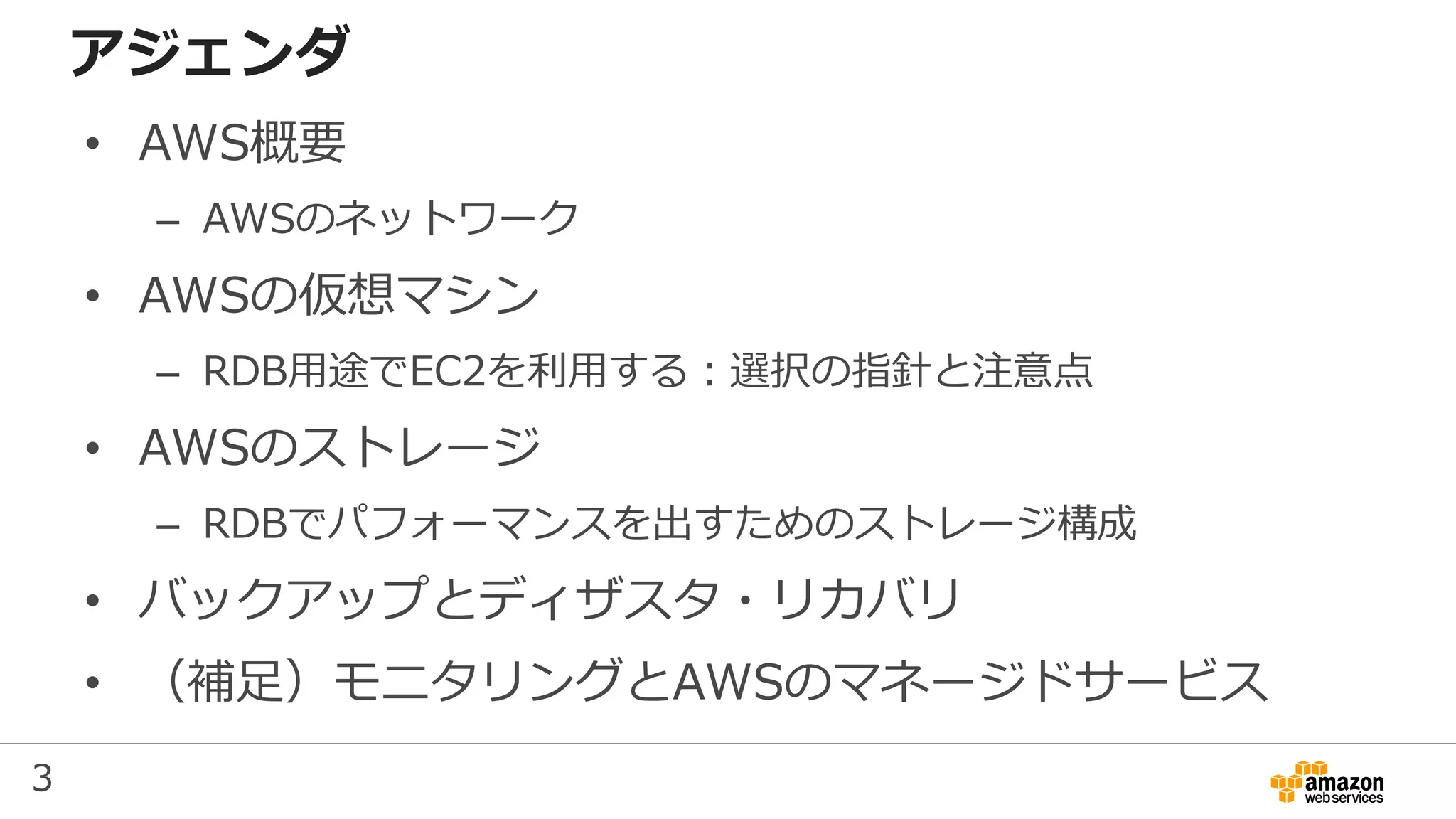 3
アジェンダ
• AWS概要
– AWSのネットワーク
• AWSの仮想マシン
– RDB用途でEC2を利用する：選択の指針と注意点
• AWSのストレージ
– RDBでパフォーマンスを出すためのストレージ構成
• バックアップとディザスタ・リカバリ
• （補足）モニタリングとAWSのマネージドサービス
 