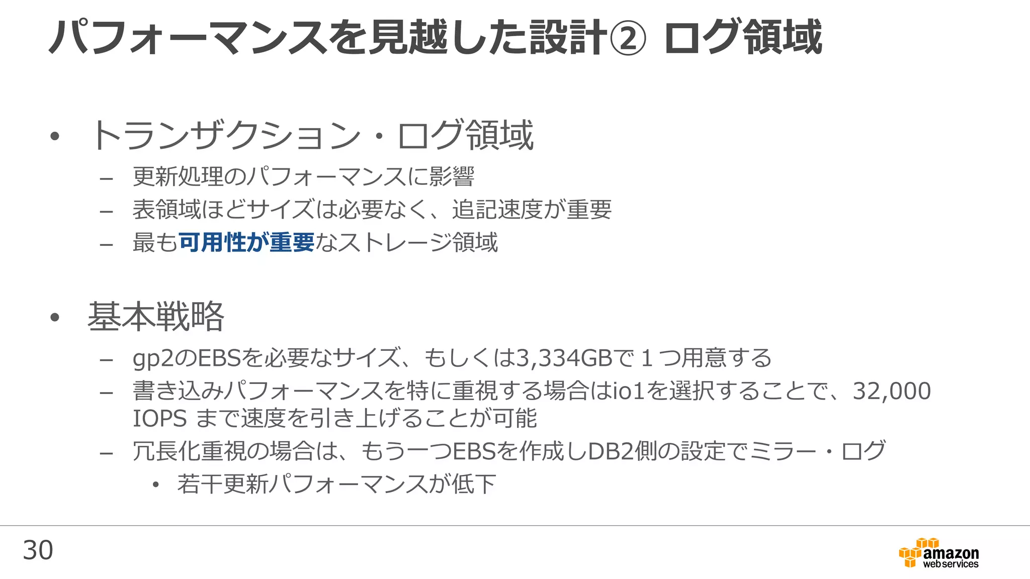 30
パフォーマンスを見越した設計② ログ領域
• トランザクション・ログ領域
– 更新処理のパフォーマンスに影響
– 表領域ほどサイズは必要なく、追記速度が重要
– 最も可用性が重要なストレージ領域
• 基本戦略
– gp2のEBSを必要なサイズ、もしくは3,334GBで１つ用意する
– 書き込みパフォーマンスを特に重視する場合はio1を選択することで、32,000
IOPS まで速度を引き上げることが可能
– 冗長化重視の場合は、もう一つEBSを作成しDB2側の設定でミラー・ログ
• 若干更新パフォーマンスが低下
 