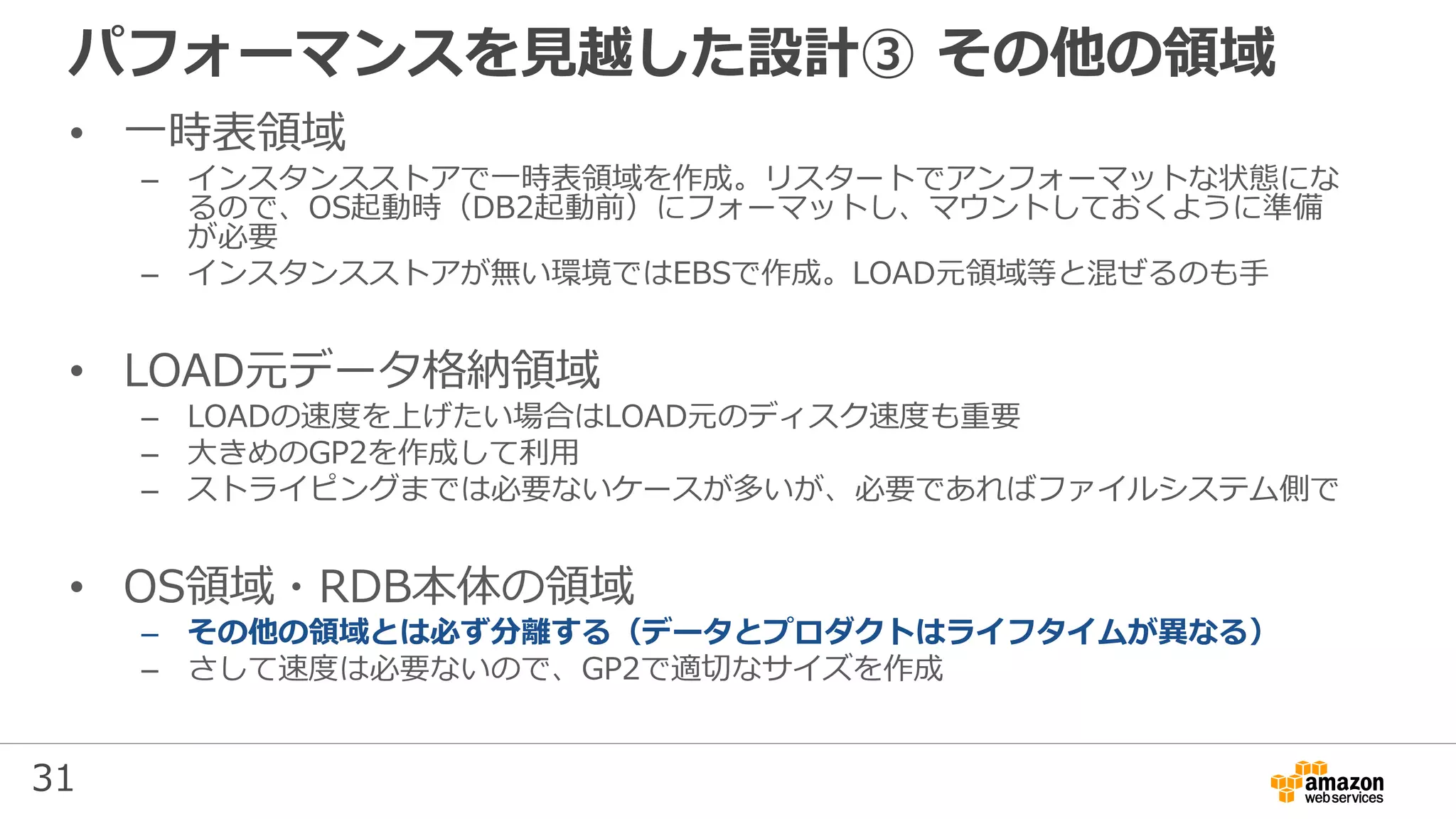 31
パフォーマンスを見越した設計③ その他の領域
• 一時表領域
– インスタンスストアで一時表領域を作成。リスタートでアンフォーマットな状態にな
るので、OS起動時（DB2起動前）にフォーマットし、マウントしておくように準備
が必要
– インスタンスストアが無い環境ではEBSで作成。LOAD元領域等と混ぜるのも手
• LOAD元データ格納領域
– LOADの速度を上げたい場合はLOAD元のディスク速度も重要
– 大きめのGP2を作成して利用
– ストライピングまでは必要ないケースが多いが、必要であればファイルシステム側で
• OS領域・RDB本体の領域
– その他の領域とは必ず分離する（データとプロダクトはライフタイムが異なる）
– さして速度は必要ないので、GP2で適切なサイズを作成
 