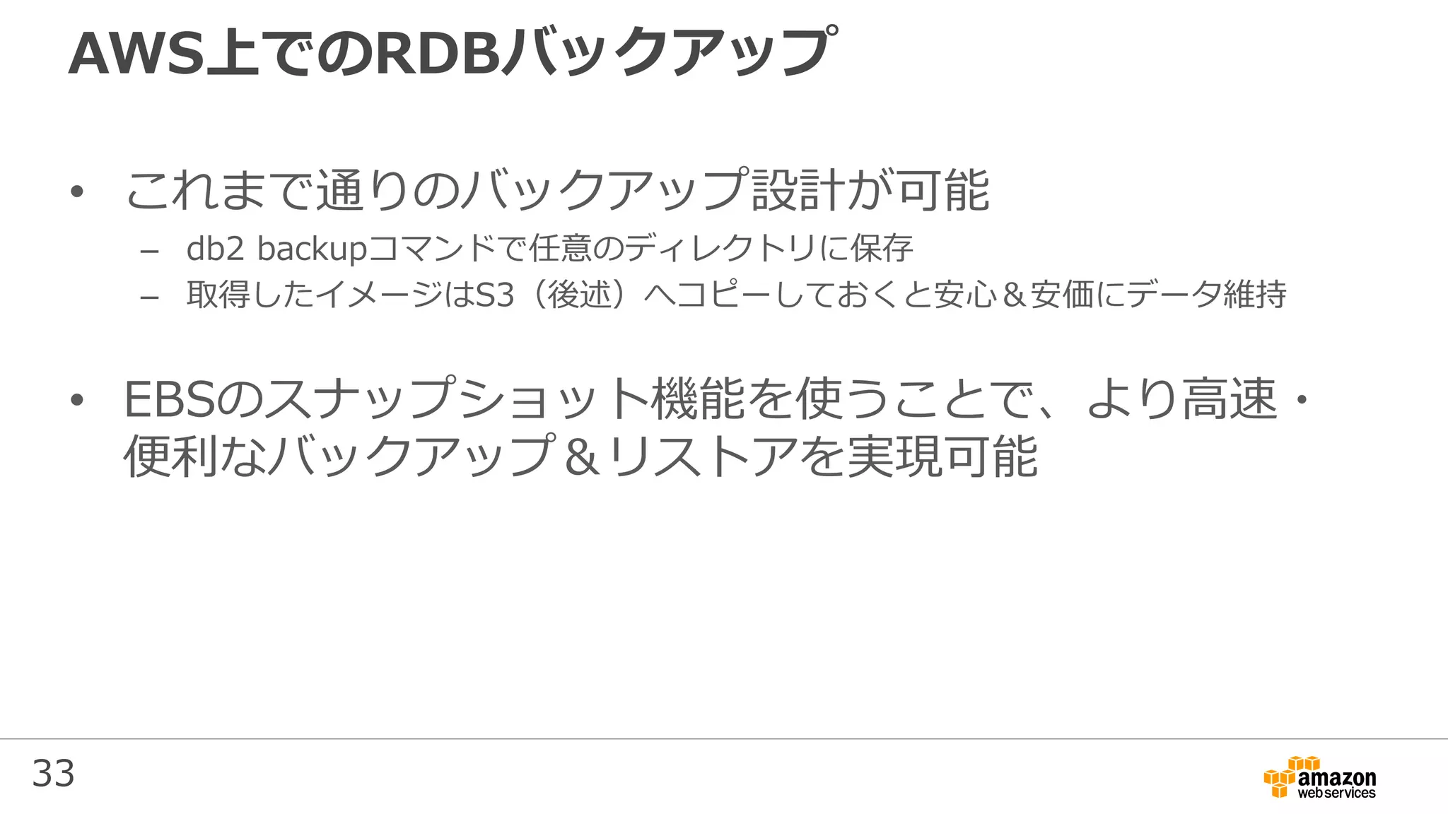 33
AWS上でのRDBバックアップ
• これまで通りのバックアップ設計が可能
– db2 backupコマンドで任意のディレクトリに保存
– 取得したイメージはS3（後述）へコピーしておくと安心＆安価にデータ維持
• EBSのスナップショット機能を使うことで、より高速・
便利なバックアップ＆リストアを実現可能
 