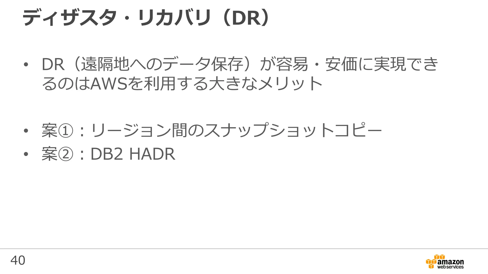 40
ディザスタ・リカバリ（DR）
• DR（遠隔地へのデータ保存）が容易・安価に実現でき
るのはAWSを利用する大きなメリット
• 案①：リージョン間のスナップショットコピー
• 案②：DB2 HADR
 