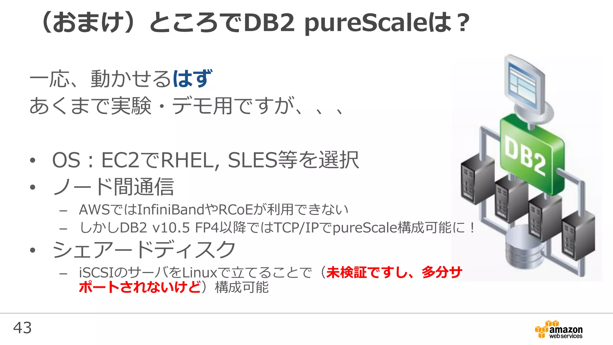 43
（おまけ）ところでDB2 pureScaleは？
一応、動かせるはず
あくまで実験・デモ用ですが、、、
• OS：EC2でRHEL, SLES等を選択
• ノード間通信
– AWSではInfiniBandやRCoEが利用できない
– しかしDB2 v10.5 FP4以降ではTCP/IPでpureScale構成可能に！
• シェアードディスク
– iSCSIのサーバをLinuxで立てることで（未検証ですし、多分サ
ポートされないけど）構成可能
 