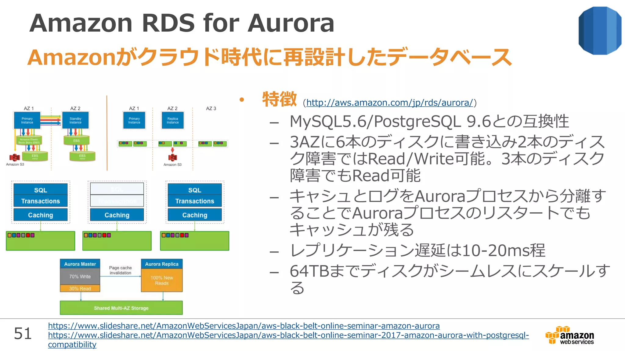 51
Amazon RDS for Aurora
• 特徴 (http://aws.amazon.com/jp/rds/aurora/)
– MySQL5.6/PostgreSQL 9.6との互換性
– 3AZに6本のディスクに書き込み2本のディス
ク障害ではRead/Write可能。3本のディスク
障害でもRead可能
– キャシュとログをAuroraプロセスから分離す
ることでAuroraプロセスのリスタートでも
キャッシュが残る
– レプリケーション遅延は10-20ms程
– 64TBまでディスクがシームレスにスケールす
る
Amazonがクラウド時代に再設計したデータベース
https://www.slideshare.net/AmazonWebServicesJapan/aws-black-belt-online-seminar-amazon-aurora
https://www.slideshare.net/AmazonWebServicesJapan/aws-black-belt-online-seminar-2017-amazon-aurora-with-postgresql-
compatibility
 