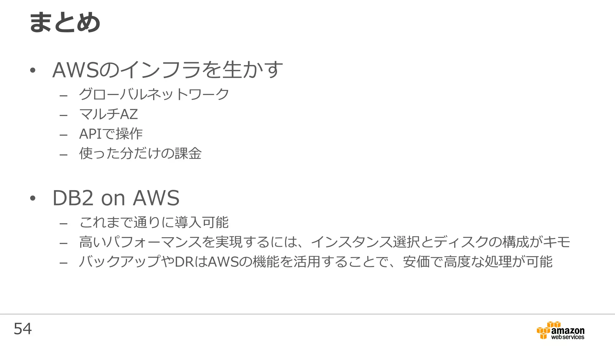 54
まとめ
• AWSのインフラを生かす
– グローバルネットワーク
– マルチAZ
– APIで操作
– 使った分だけの課金
• DB2 on AWS
– これまで通りに導入可能
– 高いパフォーマンスを実現するには、インスタンス選択とディスクの構成がキモ
– バックアップやDRはAWSの機能を活用することで、安価で高度な処理が可能
 