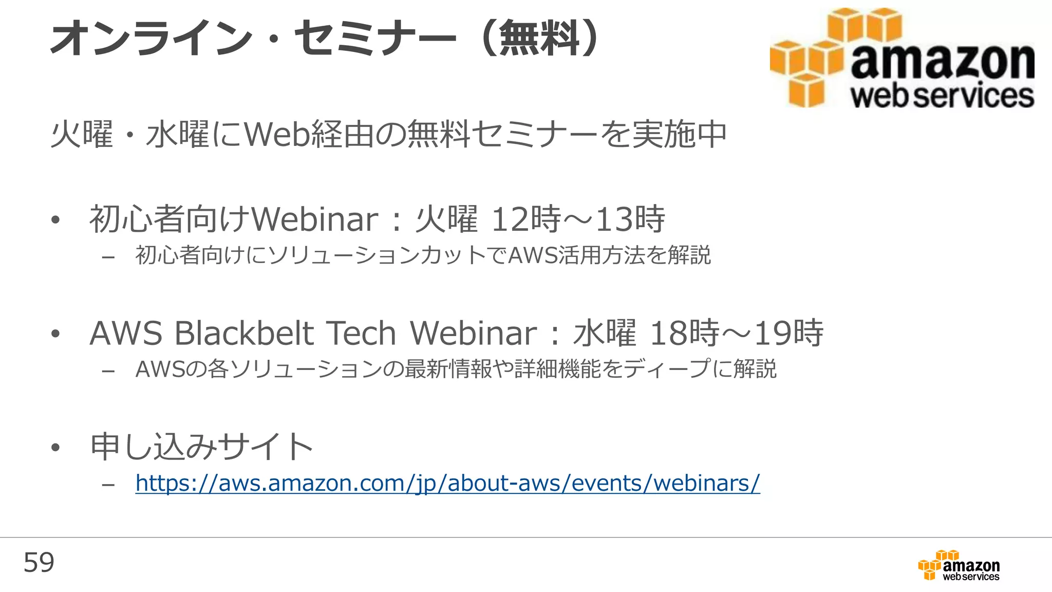 59
オンライン・セミナー（無料）
火曜・水曜にWeb経由の無料セミナーを実施中
• 初心者向けWebinar : 火曜 12時～13時
– 初心者向けにソリューションカットでAWS活用方法を解説
• AWS Blackbelt Tech Webinar : 水曜 18時～19時
– AWSの各ソリューションの最新情報や詳細機能をディープに解説
• 申し込みサイト
– https://aws.amazon.com/jp/about-aws/events/webinars/
 