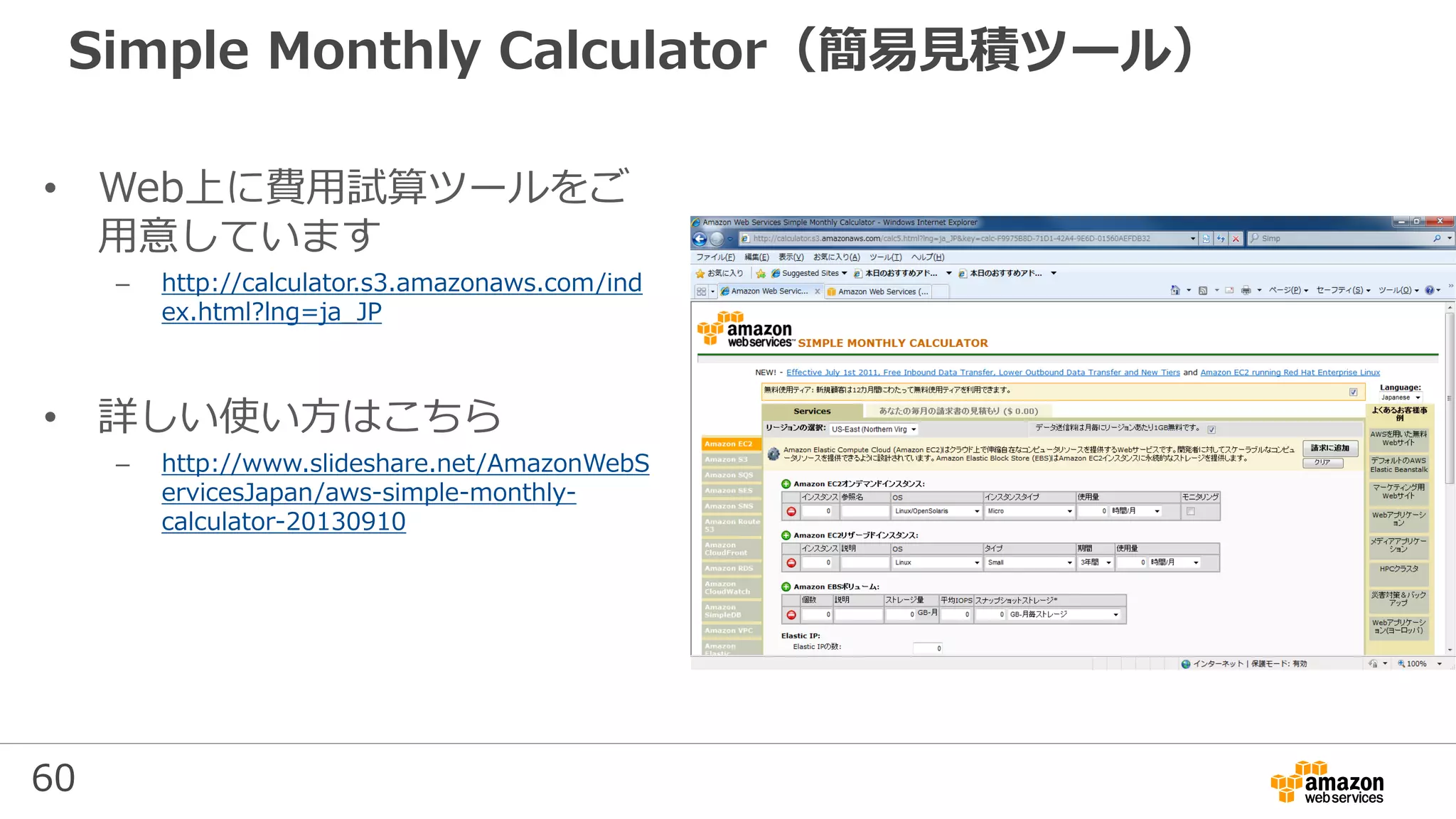 60
Simple Monthly Calculator（簡易見積ツール）
• Web上に費用試算ツールをご
用意しています
– http://calculator.s3.amazonaws.com/ind
ex.html?lng=ja_JP
• 詳しい使い方はこちら
– http://www.slideshare.net/AmazonWebS
ervicesJapan/aws-simple-monthly-
calculator-20130910
 