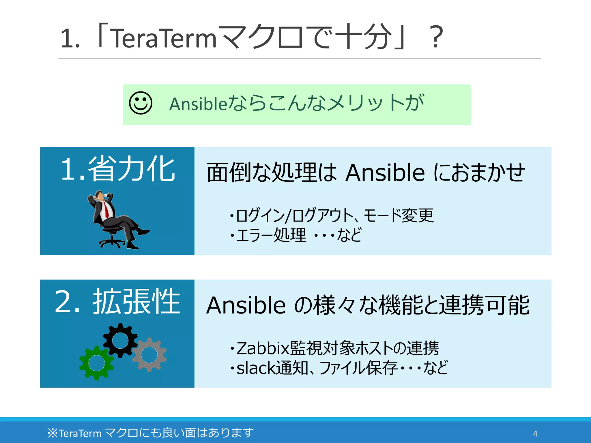 1.「TeraTermマクロで十分」？
4
Ansibleならこんなメリットが
面倒な処理は Ansible におまかせ
・ログイン/ログアウト、モード変更
・エラー処理 ・・・など
1.省力化
Ansible の様々な機能と連携可能
・Zabbix監視対象ホストの連携
・slack通知、ファイル保存・・・など
2. 拡張性
※TeraTerm マクロにも良い面はあります
 