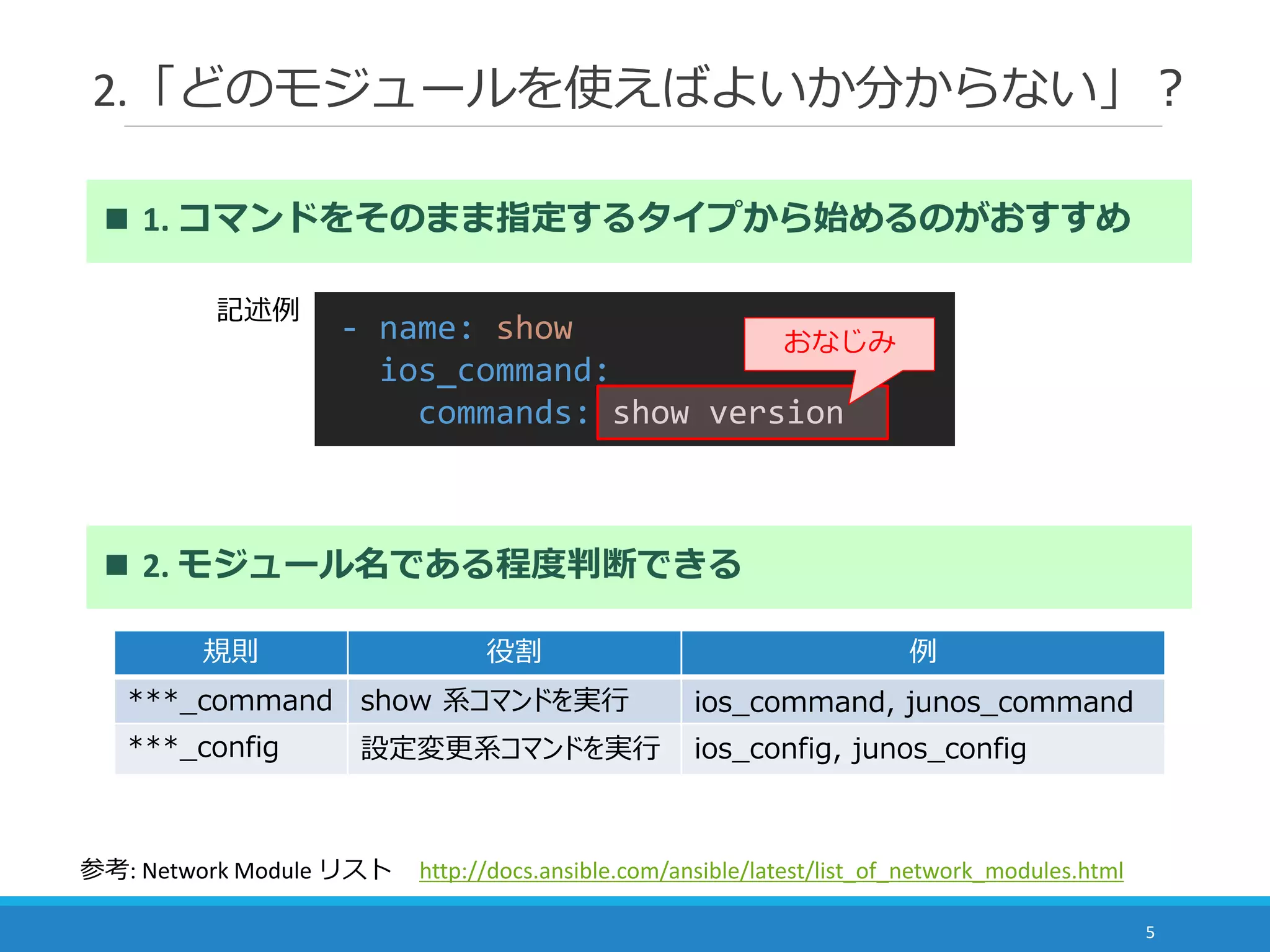2.「どのモジュールを使えばよいか分からない」？
5
■ 1. コマンドをそのまま指定するタイプから始めるのがおすすめ
- name: show
ios_command:
commands: show version
おなじみ
■ 2. モジュール名である程度判断できる
規則 役割 例
***_command show 系コマンドを実行 ios_command, junos_command
***_config 設定変更系コマンドを実行 ios_config, junos_config
参考: Network Module リスト http://docs.ansible.com/ansible/latest/list_of_network_modules.html
記述例
 