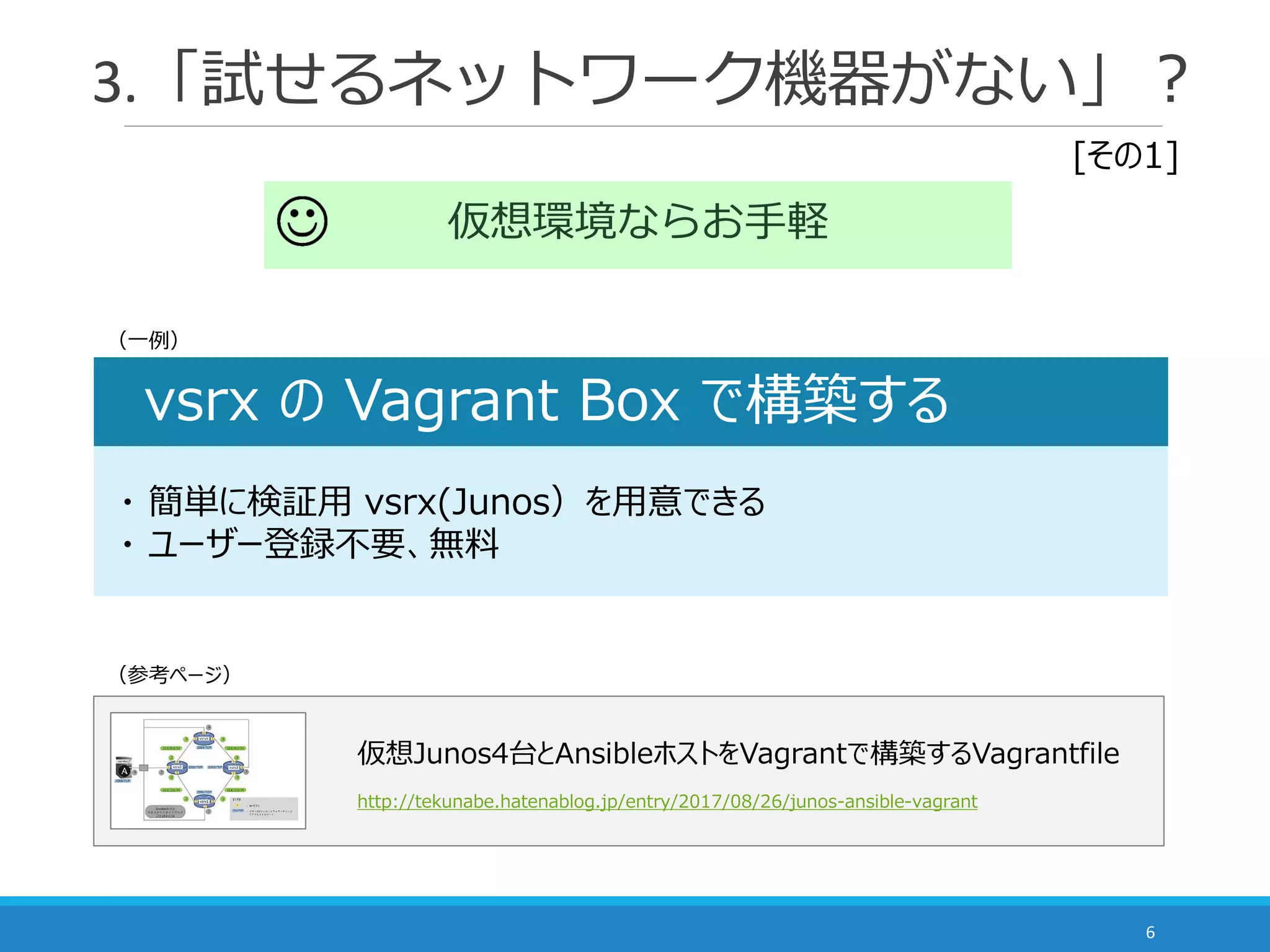 3.「試せるネットワーク機器がない」？
6
仮想環境ならお手軽
vsrx の Vagrant Box で構築する
・ 簡単に検証用 vsrx(Junos）を用意できる
・ ユーザー登録不要、無料
仮想Junos4台とAnsibleホストをVagrantで構築するVagrantfile
http://tekunabe.hatenablog.jp/entry/2017/08/26/junos-ansible-vagrant
（一例）
[その1]
（参考ページ）
 