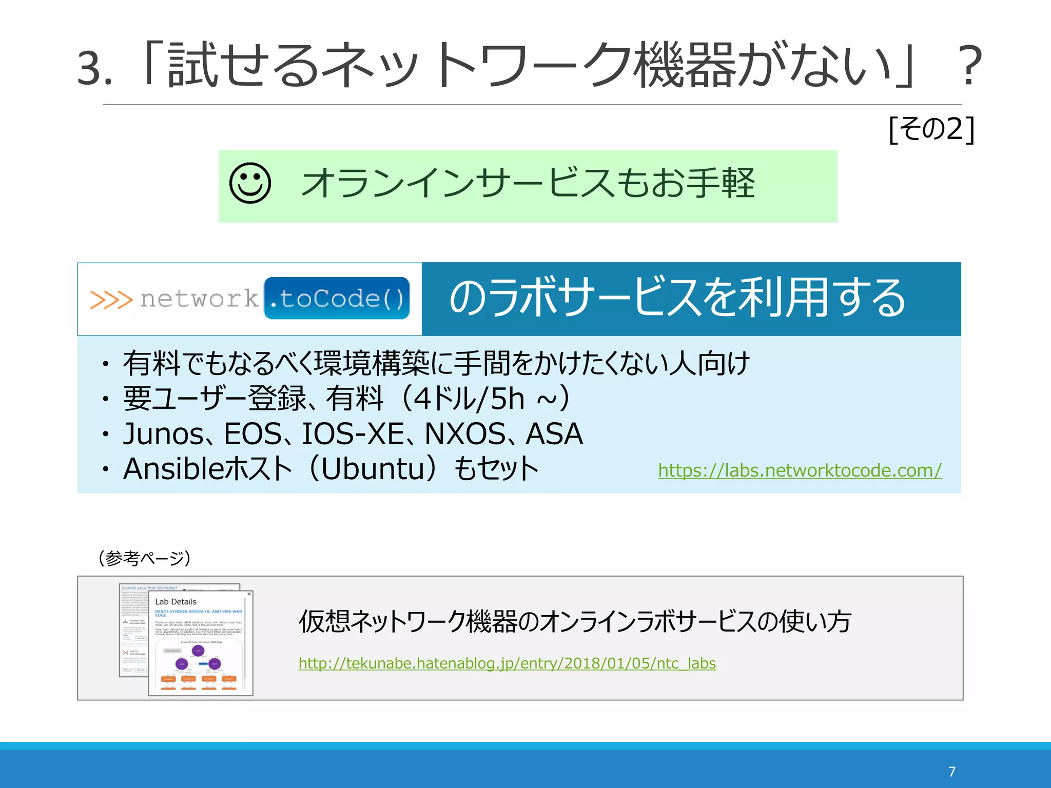 3.「試せるネットワーク機器がない」？
7
オランインサービスもお手軽
・ 有料でもなるべく環境構築に手間をかけたくない人向け
・ 要ユーザー登録、有料（4ドル/5h ~）
・ Junos、EOS、IOS-XE、NXOS、ASA
・ Ansibleホスト（Ubuntu）もセット https://labs.networktocode.com/
のラボサービスを利用する
仮想ネットワーク機器のオンラインラボサービスの使い方
http://tekunabe.hatenablog.jp/entry/2018/01/05/ntc_labs
[その2]
（参考ページ）
 