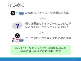 はじめに
Ansible はネットワーク機器にも対応
2
とっつきにくさを無くすためのご提案
様々な理由でネットワークエンジニア
にとっては、とっつきくいのでは？
ネットワークエンジニアの皆様がAnsibleを
始めるきっかけになれば幸いです
...