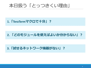 本日扱う「とっつきくい理由」
3
3.「試せるネットワーク機器がない」？
2. 「どのモジュールを使えばよいか分からない」？
1.「TeraTermマクロで十分」？
 