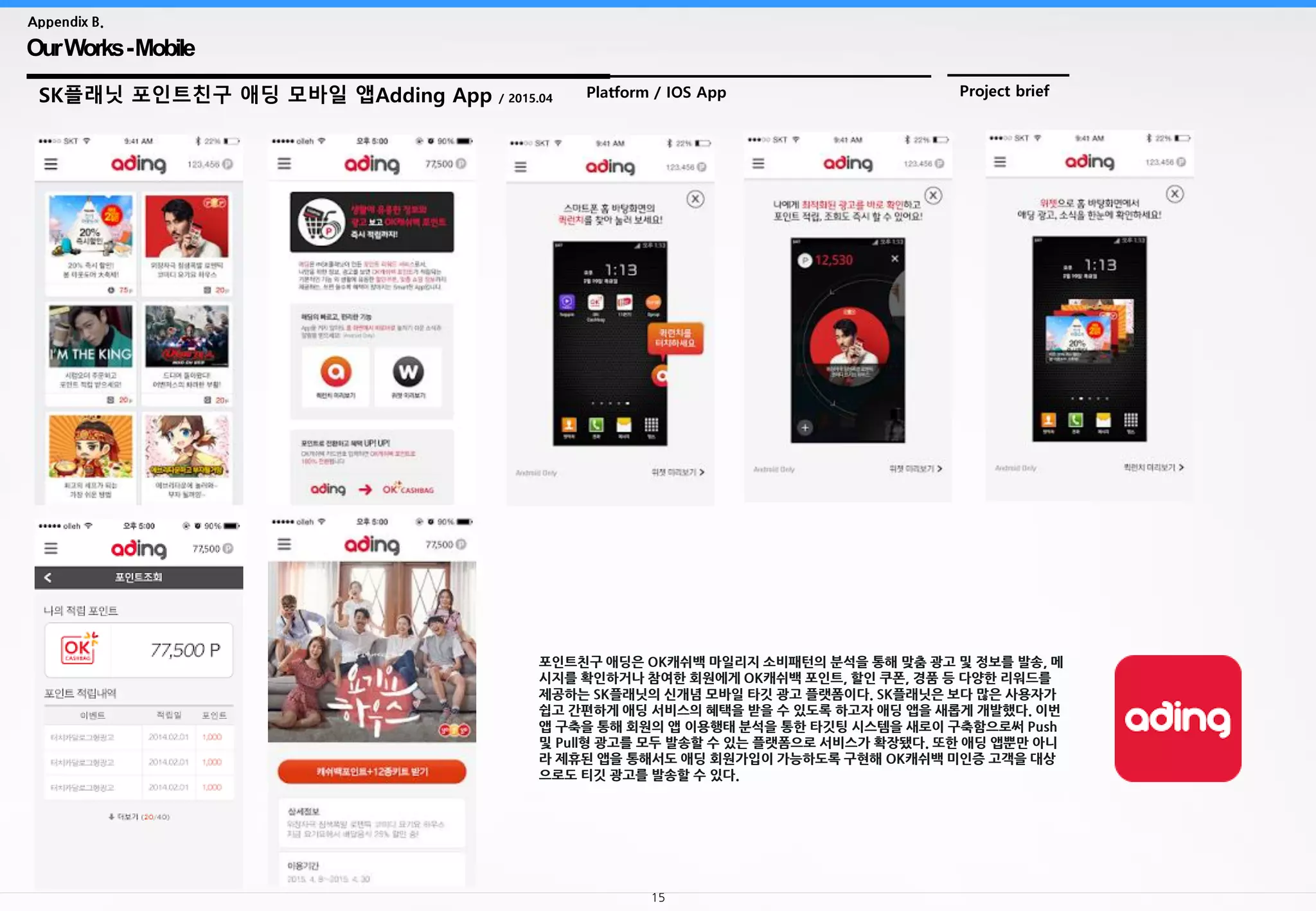 15
OurWorks-Mobile
Appendix B.
SK플래닛 포인트친구 애딩 모바일 앱Adding App / 2015.04 Platform / IOS App Project brief
포인트친구 애딩은 OK캐쉬백 마일리지 소비패턴의 분석을 통해 맞춤 광고 및 정보를 발송, 메
시지를 확인하거나 참여한 회원에게 OK캐쉬백 포인트, 할인 쿠폰, 경품 등 다양한 리워드를
제공하는 SK플래닛의 신개념 모바일 타깃 광고 플랫폼이다. SK플래닛은 보다 많은 사용자가
쉽고 간편하게 애딩 서비스의 혜택을 받을 수 있도록 하고자 애딩 앱을 새롭게 개발했다. 이번
앱 구축을 통해 회원의 앱 이용행태 분석을 통한 타깃팅 시스템을 새로이 구축함으로써 Push
및 Pull형 광고를 모두 발송할 수 있는 플랫폼으로 서비스가 확장됐다. 또한 애딩 앱뿐만 아니
라 제휴된 앱을 통해서도 애딩 회원가입이 가능하도록 구현해 OK캐쉬백 미인증 고객을 대상
으로도 티깃 광고를 발송할 수 있다.
 
