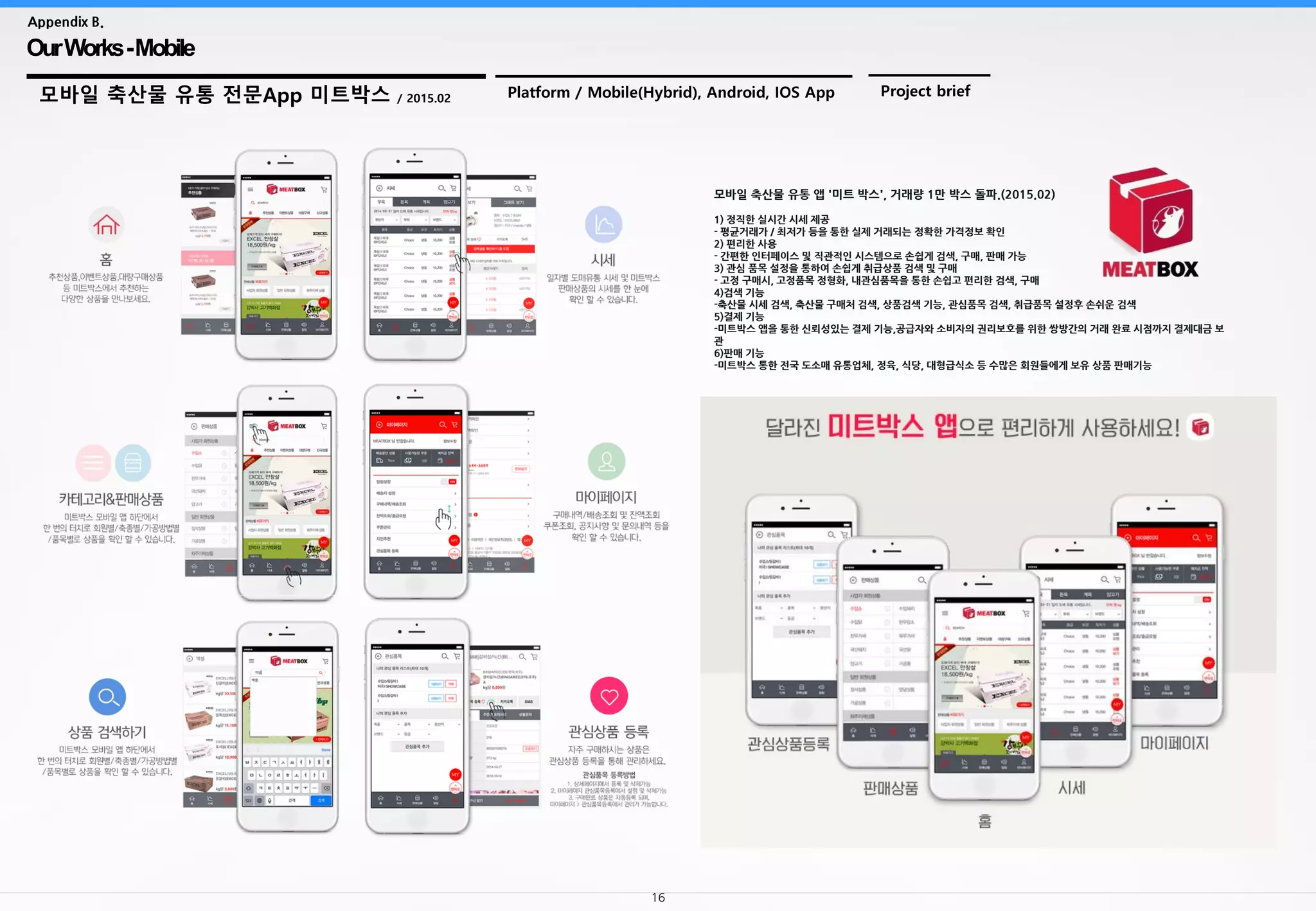 16
OurWorks-Mobile
Appendix B.
모바일 축산물 유통 전문App 미트박스 / 2015.02 Platform / Mobile(Hybrid), Android, IOS App Project brief
모바일 축산물 유통 앱 '미트 박스', 거래량 1만 박스 돌파.(2015.02)
1) 정직한 실시간 시세 제공
- 평균거래가 / 최저가 등을 통한 실제 거래되는 정확한 가격정보 확인
2) 편리한 사용
- 간편한 인터페이스 및 직관적인 시스템으로 손쉽게 검색, 구매, 판매 가능
3) 관심 품목 설정을 통하여 손쉽게 취급상품 검색 및 구매
- 고정 구매시, 고정품목 정형화, 내관심품목을 통한 손쉽고 편리한 검색, 구매
4)검색 기능
-축산물 시세 검색, 축산물 구매처 검색, 상품검색 기능, 관심품목 검색, 취급품목 설정후 손쉬운 검색
5)결제 기능
-미트박스 앱을 통한 신뢰성있는 결제 기능,공급자와 소비자의 권리보호를 위한 쌍방간의 거래 완료 시점까지 결제대금 보
관
6)판매 기능
-미트박스 통한 전국 도소매 유통업체, 정육, 식당, 대형급식소 등 수많은 회원들에게 보유 상품 판매기능
 