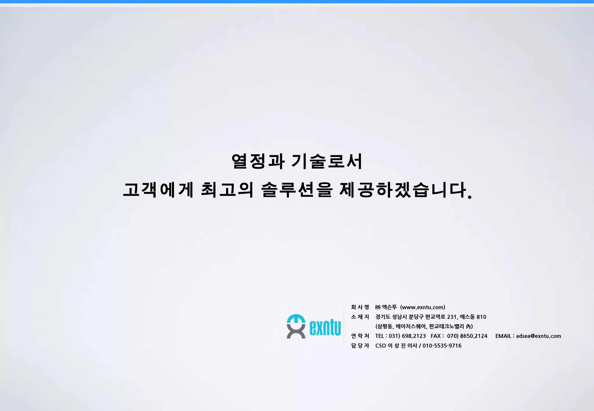 19
.
회 사 명 ㈜ 엑슨투 (www.exntu.com)
소 재 지 경기도 성남시 분당구 판교역로 231, 에스동 810
(삼평동, 에이치스퀘어, 판교테크노밸리 內)
연 락 처 TEL : 031) 698.2123 FAX : 070) 8650.2124 EMAIL : adsea@exntu.com
담 당 자 CSO 이 상 진 이사 / 010-5535-9716
 