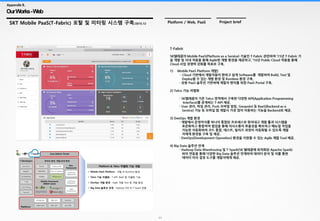 11
OurWorks-Web
Appendix B.
SKT Mobile PaaS(T-Fabric) 포탈 및 미터링 시스템 구축/2015.12 Platform / Web, PaaS Project brief
T-Fabric
SK텔레콤의 Mobile PaaS(Platform as a Service) 기술인 T-Fabric 관련하여 ’15년 T-Fabric 기
술 개발 및 사내 적용을 통해 Agile한 개발 환경을 제공하고, ’16년 Public Cloud 적용을 통해
Cloud 사업 경쟁력 강화를 목표로 구축.
1) Mobile PaaS Platform 개발)
- Cloud 기반에서 개발자들이 편하고 쉽게 Software를 개발하여 Build, Test 및
Deploy할 수 있는 개발 환경 및 Runtime 환경 구축.
- 상용 PaaS 솔루션 기반하에 개발자 편의를 위한 PaaS Portal 구축.
2) Telco 기능 차별화
- SK텔레콤이 기존 Telco 영역에서 구축한 다양한 API(Application Programming
Interface)를 공개하는 T-API 제공.
- User 관리, 파일 관리, Push 모바일 알림, Geopoint 등 BaaS(Backend as a
Service) 기능 등 모바일 앱 개발시 가장 많이 이용하는 기능을 Backend로 제공.
3) DevOps 개발 환경
- 개발에서 운영까지를 하나의 통합된 프로세스로 묶어내고 개발 툴과 시스템을
표준화하고 통합하여 협업을 통해 의사소통의 효율성을 확보하고 매뉴얼 작업을
가능한 자동화하여 코드 통합, 테스트, 릴리즈 과정이 자동화될 수 있도록 개발
자에게 환경을 구축 및 제공.
- DevOps(Development Operation) 환경을 지원할 수 있는 Agile 개발 Tool 제공.
4) Big Data 솔루션 연계
- Hadoop Data Warehouing 및 T-Spark(SK 텔레콤에 최적화된 Apache Spark)
와의 연동을 통해 다양한 Big Data 솔루션 연계하여 데이터 분석 및 이를 통한
데이터 의사 결정 도구를 개발자에게 제공.
 