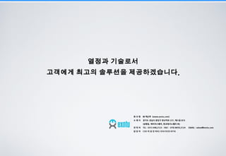 19
.
회 사 명 ㈜ 엑슨투 (www.exntu.com)
소 재 지 경기도 성남시 분당구 판교역로 231, 에스동 810
(삼평동, 에이치스퀘어, 판교테크노밸리 內)
연 락 처 TEL : 031) 698.2123 FAX : 070) 8650.2124 EMAIL : adsea@exntu.com
담 당 자 CSO 이 상 진 이사 / 010-5535-9716
 