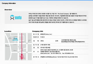 2
Company Information
Overview
Company InfoLocation
회 사 명 ㈜엑슨투 (Exntu, Inc.)
대 표 이 사 이 경 진
업 태 서비스 종 목
소프트웨어자문,개발 및 공급,
통신판매업(전자상거래업) 위탁교육훈련서비스
임 직 원 21명 (정규직 기준)
설 립 2014년 01월 06일
주 소
경기도 성남시 분당구 판교역로 231, H스퀘어 S동 803호, 810호
(삼평동 680번지, 판교 테크노벨리 內)
www.exntu.com Tel; 031-698-2123 Fax: 070-8650-2124
관 계 사 (주)블릭스소프트(Bliexsoft.Inc) / Tel 02-546-7410 / Fax 02-546-7418
우리는 작지만 유니크하고 유연한 사고를 지닌 기업 구조 - The Good Company - 를 지향합니다.
글로벌 소프트웨어 기업을 목표로 개발 전문 회사로 시작 되어, 기술변화에 대한 많은 경험과 지식을 바탕으로 주어진
환경에서 높은 가치를 만들어 낼 수 있는 구체적인 전략을 축적해 가고 있습니다.
높은 기술 능력 배양을 위해 전문 엔지니어 중심 조직을 구성하고 있으며, 고객의 비즈니스 환경을 이해하고 소프트웨
어의 가치와 혁신을 위한 솔루션 개발을 위해 지속적인 투자와 연구 개발에 힘쓰고 있습니다.
 