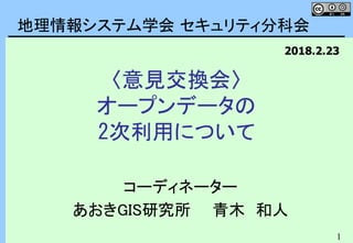 1
〈意見交換会〉
オープンデータの
2次利用について
コーディネーター
あおきGIS研究所 青木 和人
地理情報システム学会 セキュリティ分科会
2018.2.23
 