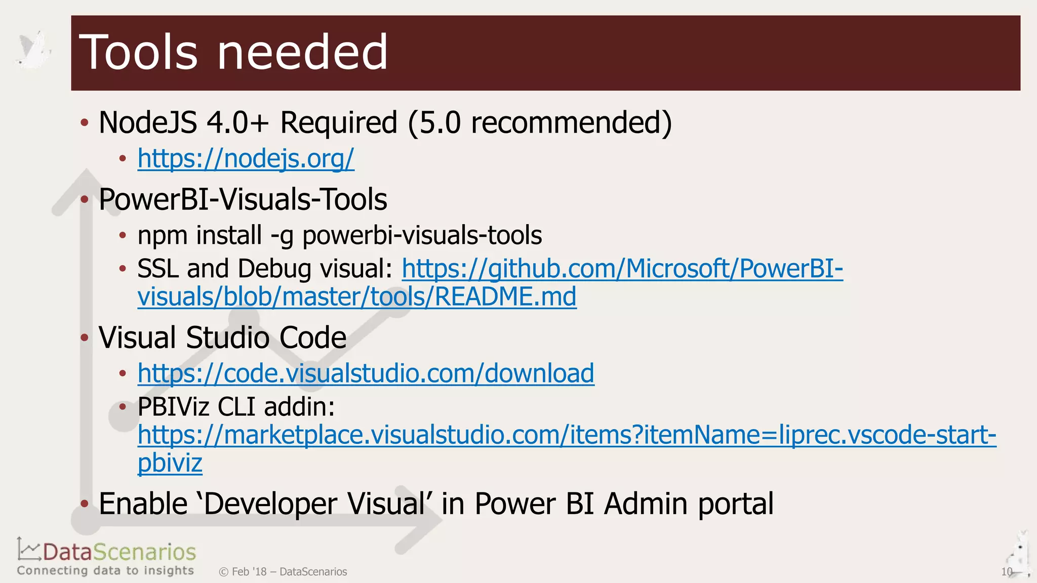 • NodeJS 4.0+ Required (5.0 recommended)
• https://nodejs.org/
• PowerBI-Visuals-Tools
• npm install -g powerbi-visuals-tools
• SSL and Debug visual: https://github.com/Microsoft/PowerBI-
visuals/blob/master/tools/README.md
• Visual Studio Code
• https://code.visualstudio.com/download
• PBIViz CLI addin:
https://marketplace.visualstudio.com/items?itemName=liprec.vscode-start-
pbiviz
• Enable ‘Developer Visual’ in Power BI Admin portal
Tools needed
© Feb '18 – DataScenarios 10
 