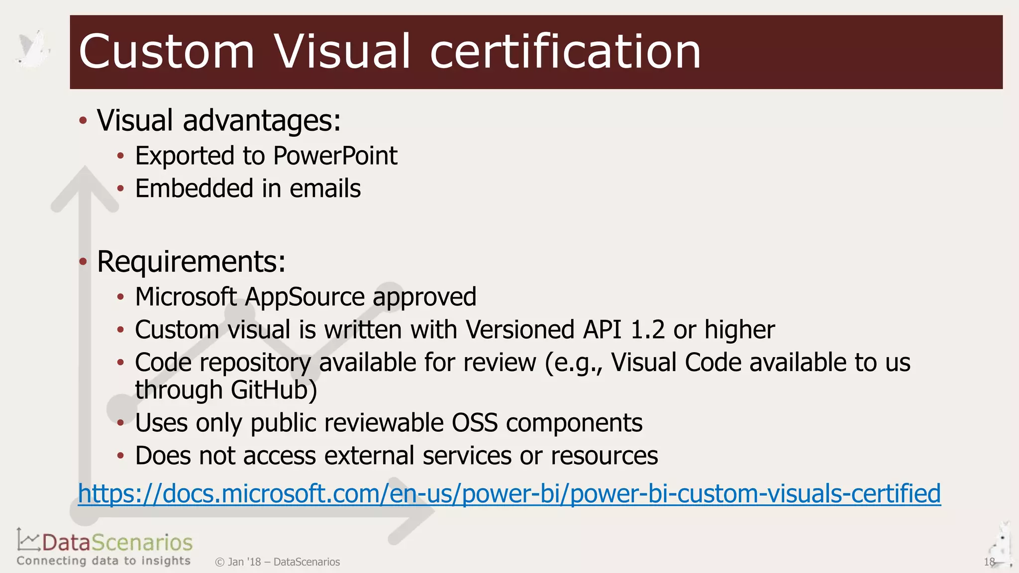 • Visual advantages:
• Exported to PowerPoint
• Embedded in emails
• Requirements:
• Microsoft AppSource approved
• Custom visual is written with Versioned API 1.2 or higher
• Code repository available for review (e.g., Visual Code available to us
through GitHub)
• Uses only public reviewable OSS components
• Does not access external services or resources
https://docs.microsoft.com/en-us/power-bi/power-bi-custom-visuals-certified
18© Jan '18 – DataScenarios
Custom Visual certification
 