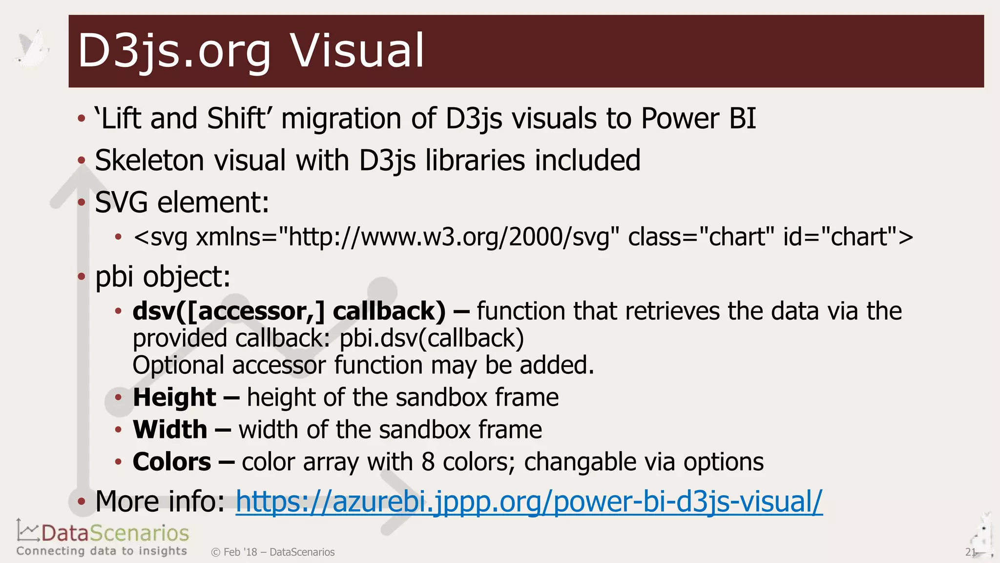 • ‘Lift and Shift’ migration of D3js visuals to Power BI
• Skeleton visual with D3js libraries included
• SVG element:
• <svg xmlns="http://www.w3.org/2000/svg" class="chart" id="chart">
• pbi object:
• dsv([accessor,] callback) – function that retrieves the data via the
provided callback: pbi.dsv(callback)
Optional accessor function may be added.
• Height – height of the sandbox frame
• Width – width of the sandbox frame
• Colors – color array with 8 colors; changable via options
• More info: https://azurebi.jppp.org/power-bi-d3js-visual/
21© Feb '18 – DataScenarios
D3js.org Visual
 