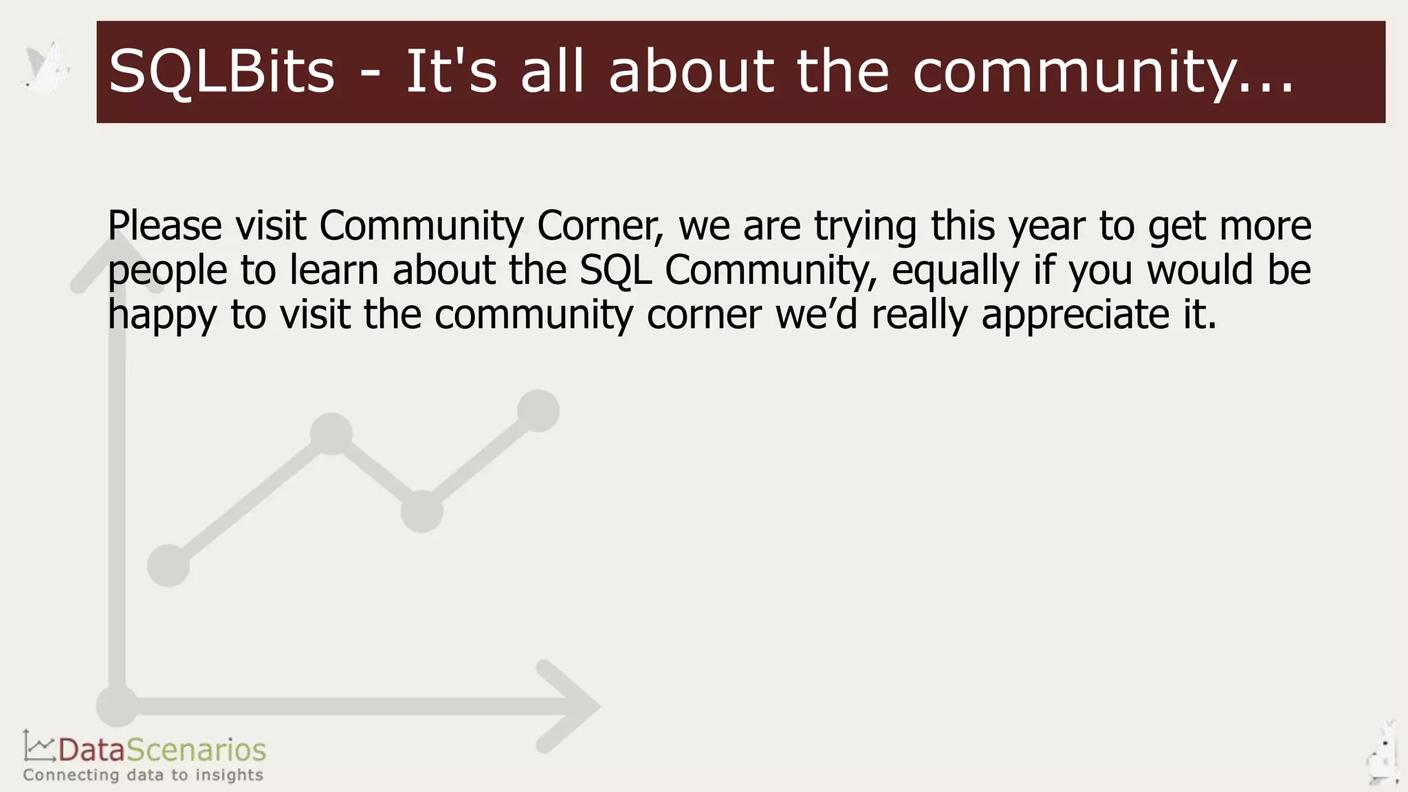 Please visit Community Corner, we are trying this year to get more
people to learn about the SQL Community, equally if you would be
happy to visit the community corner we’d really appreciate it.
SQLBits - It's all about the community...
 