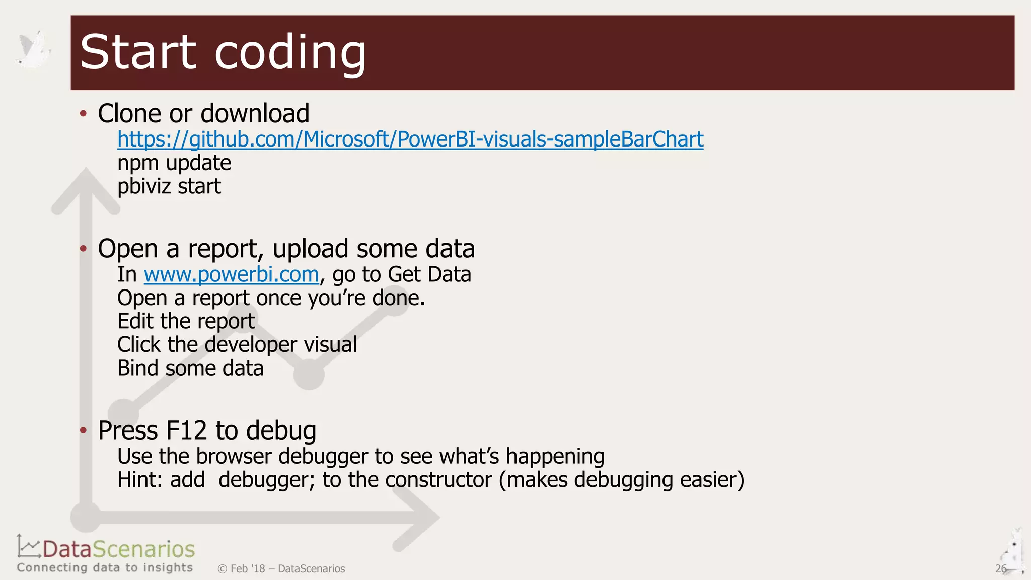 • Clone or download
https://github.com/Microsoft/PowerBI-visuals-sampleBarChart
npm update
pbiviz start
• Open a report, upload some data
In www.powerbi.com, go to Get Data
Open a report once you’re done.
Edit the report
Click the developer visual
Bind some data
• Press F12 to debug
Use the browser debugger to see what’s happening
Hint: add debugger; to the constructor (makes debugging easier)
Start coding
© Feb '18 – DataScenarios 26
 