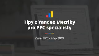 Tipy z Yandex Metriky
pro PPC specialisty
Zimní PPC camp 2019
 