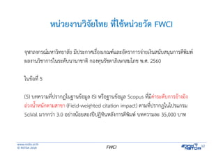 www.nstda.or.th
© NSTDA 2018
12FWCI
หน่วยงานวิจัยไทย ที่ใช้หน่วยวัด FWCI
จุฬาลงกรณ์มหาวิทยาลัย มีประกาศเรื่องเกณฑ์และอัตราการจ่ายเงินสนับสนุนการตีพิมพ์
ผลงานวิชาการในระดับนานาชาติ กองทุนรัชดาภิเษกสมโภช พ.ศ. 2560
ในข้อที่ 5
(5) บทความที่ปรากฎในฐานข้อมูล ISI หรือฐานข้อมูล Scopus ที่มีค่าระดับการอ้างอิง
ถ่วงน้ําหนักตามสาขา (Field-weighted citation impact) ตามที่ปรากฎในโปรแกรม
SciVal มากกว่า 3.0 อย่างน้อยสองปีปฏิทินหลังการตีพิมพ์ บทความละ 35,000 บาท
 