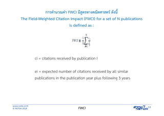 www.nstda.or.th
© NSTDA 2018
13FWCI
การคํานวณค่า FWCI มีสูตรทางคณิตศาสตร์ ดังนี้
The Field-Weighted Citation Impact (FWCI) for a set of N publications
is defined as :
ci = citations received by publication I
ei = expected number of citations received by all similar
publications in the publication year plus following 3 years
 