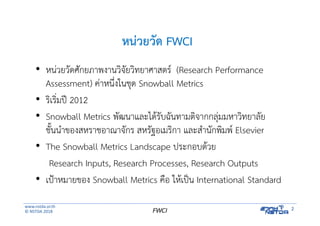 www.nstda.or.th
© NSTDA 2018
2FWCI
หน่วยวัด FWCI
• หน่วยวัดศักยภาพงานวิจัยวิทยาศาสตร์ (Research Performance
Assessment) ค่าหนึ่งในชุด Snowball Metrics
• ริเริ่มปี 2012
• Snowball Metrics พัฒนาและได้รับฉันทามติจากกลุ่มมหาวิทยาลัย
ชั้นนําของสหราชอาณาจักร สหรัฐอเมริกา และสํานักพิมพ์ Elsevier
• The Snowball Metrics Landscape ประกอบด้วย
Research Inputs, Research Processes, Research Outputs
• เป้าหมายของ Snowball Metrics คือ ให้เป็น International Standard
 