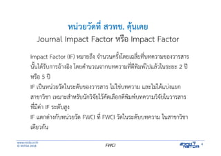 www.nstda.or.th
© NSTDA 2018
4FWCI
หน่วยวัดที่ สวทช. คุ้นเคย
Journal Impact Factor หรือ Impact Factor
Impact Factor (IF) หมายถึง จํานวนครั้งโดยเฉลี่ยที่บทความของวารสาร
นั้นได้รับการอ้างอิง โดยคํานวณจากบทความที่ตีพิมพ์ไปแล้วในระยะ 2 ปี
หรือ 5 ปี
IF เป็นหน่วยวัดในระดับของวารสาร ไม่ใช่บทความ และไม่ได้แบ่งแยก
สาขาวิชา เหมาะสําหรับนักวิจัยไว้คัดเลือกตีพิมพ์บทความวิจัยในวารสาร
ที่มีค่า IF ระดับสูง
IF แตกต่างกับหน่วยวัด FWCI ที่ FWCI วัดในระดับบทความ ในสาขาวิชา
เดียวกัน
 