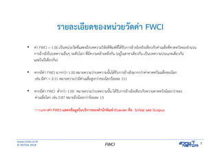 www.nstda.or.th
© NSTDA 2018
5FWCI
รายละเอียดของหน่วยวัดค่า FWCI
• ค่า FWCI = 1.00 เป็นหน่วยวัดที่แสดงถึงบทความวิจัยตีพิมพ์ที่ได้รับการอ้างอิงจริงเทียบกับค่าเฉลี่ยที่คาดหวังของจํานวน
การอ้างอิงในบทความอื่นๆ ระดับโลก ที่มีความคล้ายคลึงกัน (อยู่ในสาขาเดียวกัน เป็นบทความประเภทเดียวกัน
และในปีเดียวกัน)
• หากมีค่า FWCI มากกว่า 1.00 หมายความว่าบทความนั้นได้รับการอ้างอิงมากกว่าค่าคาดหวังเฉลี่ยของโลก
เช่น มีค่า = 2.11 หมายความว่ามีค่าเฉลี่ยสูงกว่าของโลกร้อยละ 111
• หากมีค่า FWCI ต่ํากว่า 1.00 หมายความว่าบทความนั้น ได้รับการอ้างอิงเทียบกับความคาดหวังน้อยกว่าของ
ค่าเฉลี่ยโลก เช่น 0.87 หมายถึงน้อยกว่าร้อยละ 13
การแสดงค่า FWCI แสดงข้อมูลในบริการของสํานักพิมพ์ Elsevier คือ SciVal และ Scopus
 