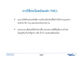 www.nstda.or.th
© NSTDA 2018
9FWCI
การใช้ประโยชน์ของค่า FWCI
• สามารถใช้เป็นหน่วยวัดเพื่อการเปรียบเทียบโดยที่ไม่คํานึงถึงความแตกต่าง
ของสาขาวิชา อายุ และประเภทของบทความ
• ออกแบบมาเพื่อช่วยให้เข้าใจง่ายขึ้น ของบทความที่มีชื่อเสียงการอ้างอิง
โดยดูเทียบกับค่าที่สูงกว่า หรือ ต่ํากว่า ของค่าเฉลี่ยของโลก
 