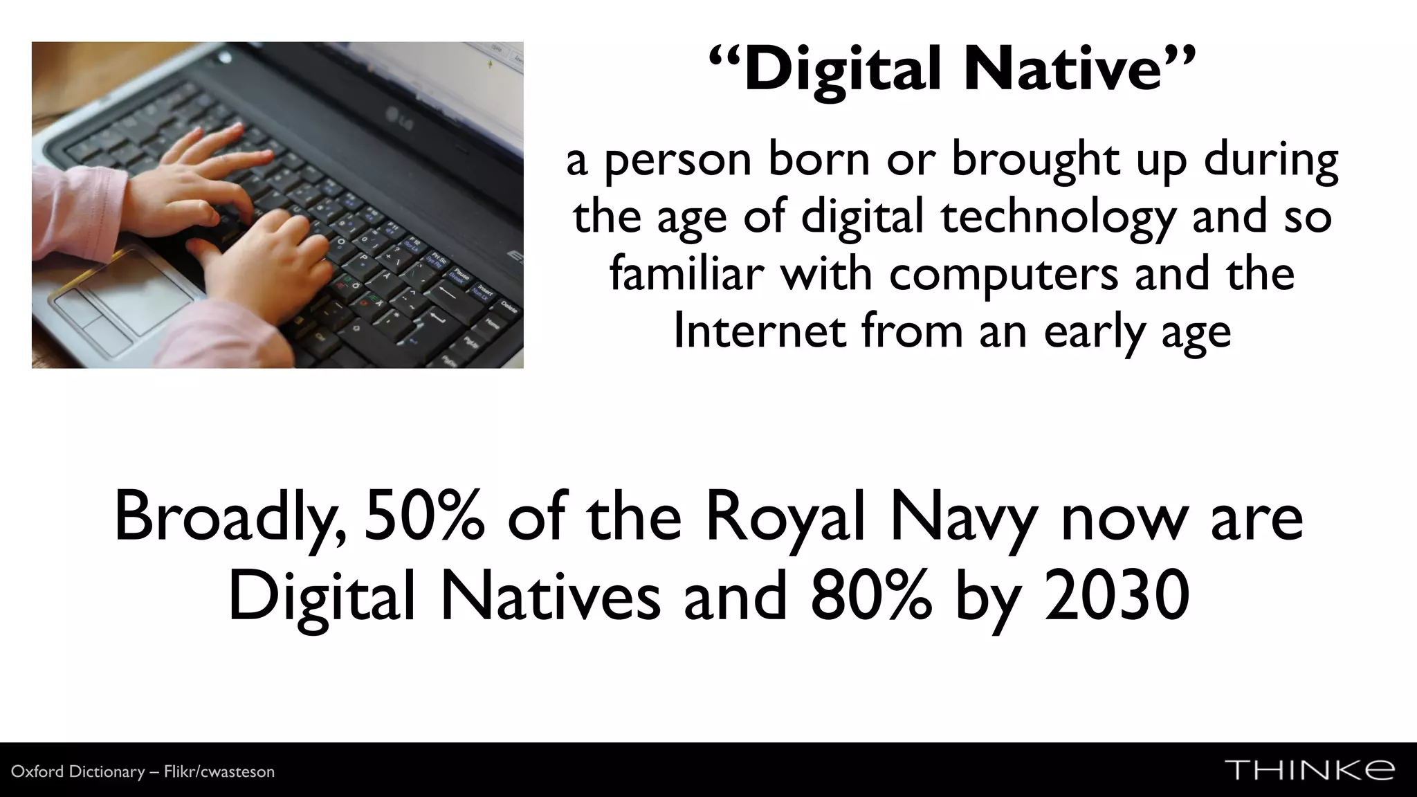 “Digital Native”
a person born or brought up during
the age of digital technology and so
familiar with computers and the
Internet from an early age
Wikimedia
Broadly, 50% of the Royal Navy now are
Digital Natives and 80% by 2030
Oxford Dictionary – Flikr/cwasteson
 