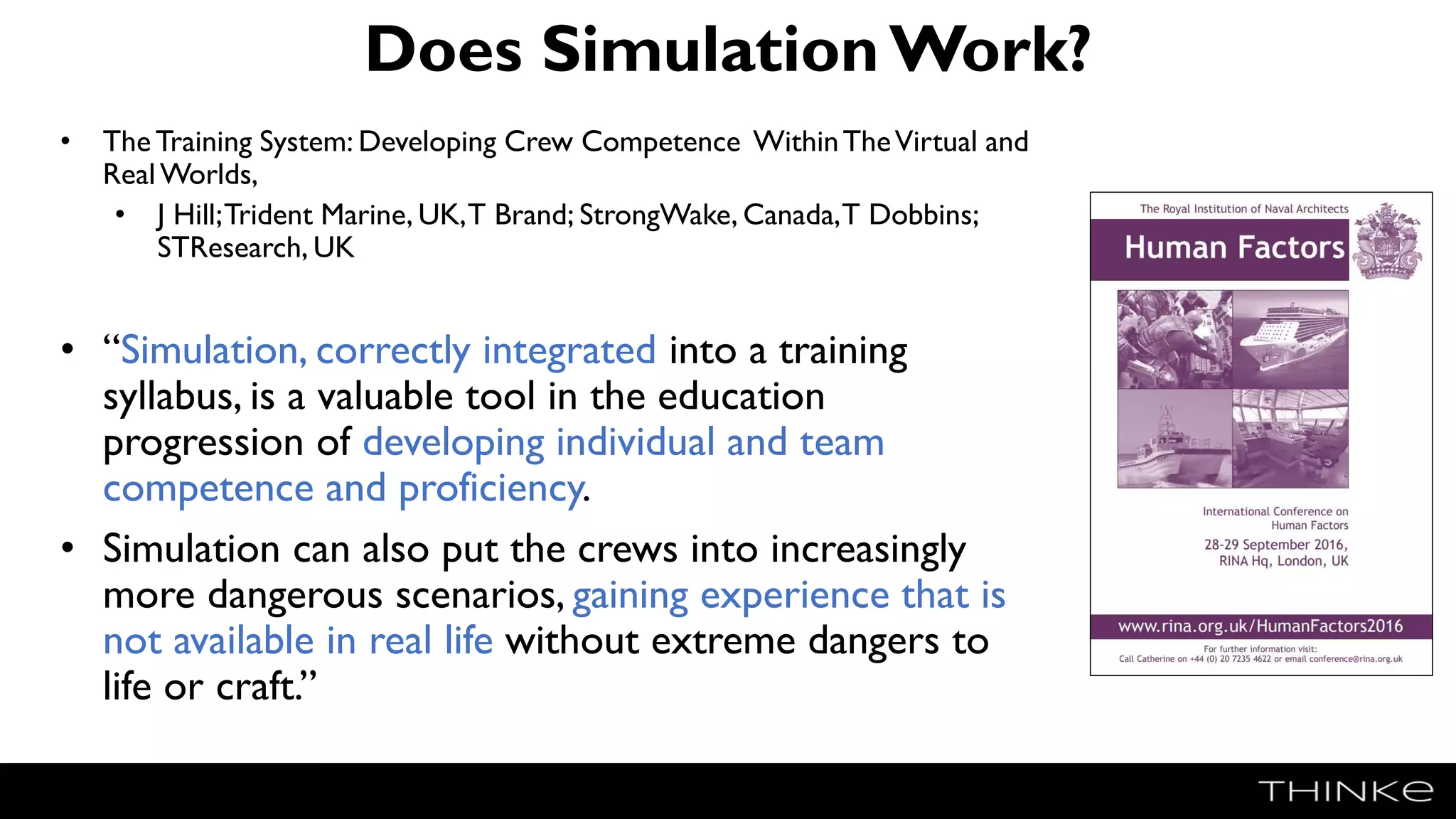 Does SimulationWork?
• The Training System: Developing Crew Competence WithinTheVirtual and
RealWorlds,
• J Hill;Trident Marine, UK,T Brand; StrongWake, Canada,T Dobbins;
STResearch, UK
• “Simulation, correctly integrated into a training
syllabus, is a valuable tool in the education
progression of developing individual and team
competence and proficiency.
• Simulation can also put the crews into increasingly
more dangerous scenarios, gaining experience that is
not available in real life without extreme dangers to
life or craft.”
 