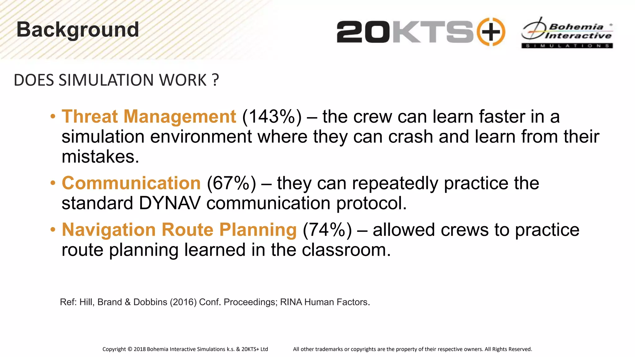 Copyright © 2018 Bohemia Interactive Simulations k.s. & 20KTS+ Ltd All other trademarks or copyrights are the property of their respective owners. All Rights Reserved.
Background
DOES SIMULATION WORK ?
Ref: Hill, Brand & Dobbins (2016) Conf. Proceedings; RINA Human Factors.
• Threat Management (143%) – the crew can learn faster in a
simulation environment where they can crash and learn from their
mistakes.
• Communication (67%) – they can repeatedly practice the
standard DYNAV communication protocol.
• Navigation Route Planning (74%) – allowed crews to practice
route planning learned in the classroom.
 