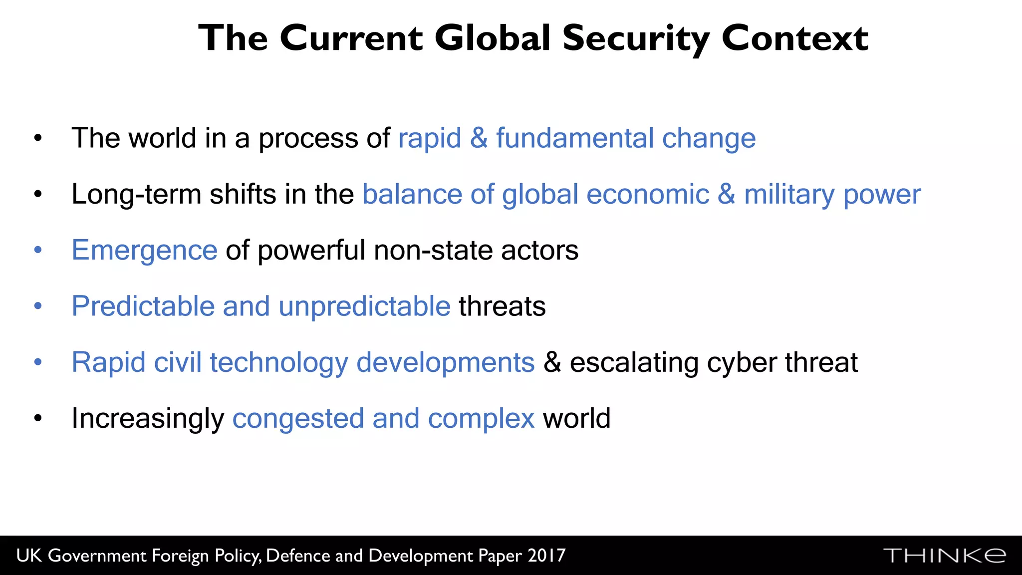 The Current Global Security Context
• The world in a process of rapid & fundamental change
• Long-term shifts in the balance of global economic & military power
• Emergence of powerful non-state actors
• Predictable and unpredictable threats
• Rapid civil technology developments & escalating cyber threat
• Increasingly congested and complex world
UK Government Foreign Policy, Defence and Development Paper 2017
 