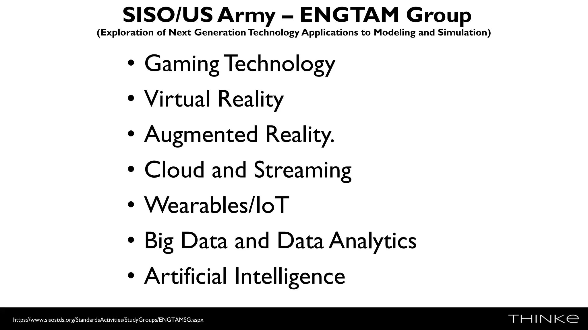 SISO/US Army – ENGTAM Group
(Exploration of Next Generation Technology Applications to Modeling and Simulation)
• Gaming Technology
• Virtual Reality
• Augmented Reality.
• Cloud and Streaming
• Wearables/IoT
• Big Data and Data Analytics
• Artificial Intelligence
https://www.sisostds.org/StandardsActivities/StudyGroups/ENGTAMSG.aspx
 