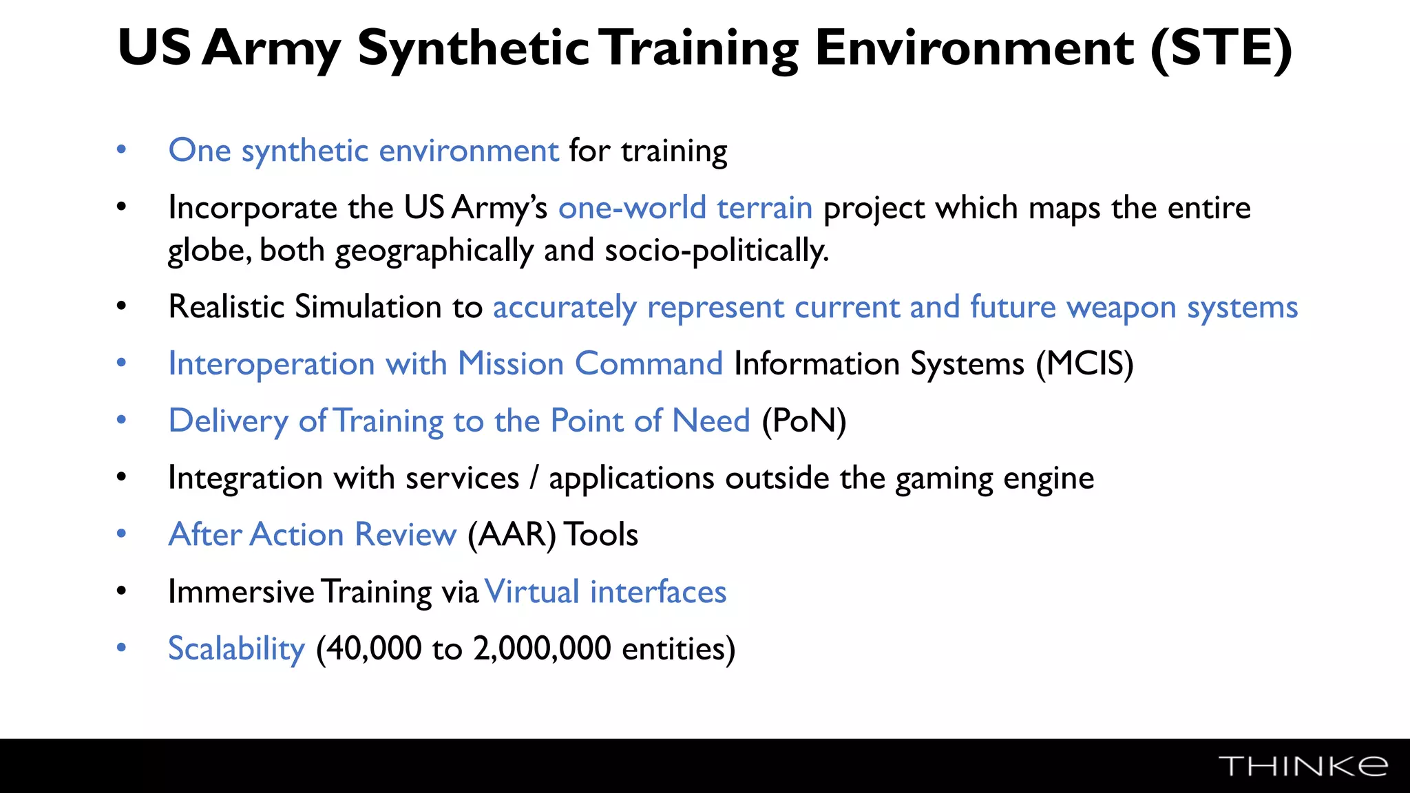 US Army SyntheticTraining Environment (STE)
• One synthetic environment for training
• Incorporate the US Army’s one-world terrain project which maps the entire
globe, both geographically and socio-politically.
• Realistic Simulation to accurately represent current and future weapon systems
• Interoperation with Mission Command Information Systems (MCIS)
• Delivery of Training to the Point of Need (PoN)
• Integration with services / applications outside the gaming engine
• After Action Review (AAR) Tools
• Immersive Training viaVirtual interfaces
• Scalability (40,000 to 2,000,000 entities)
 