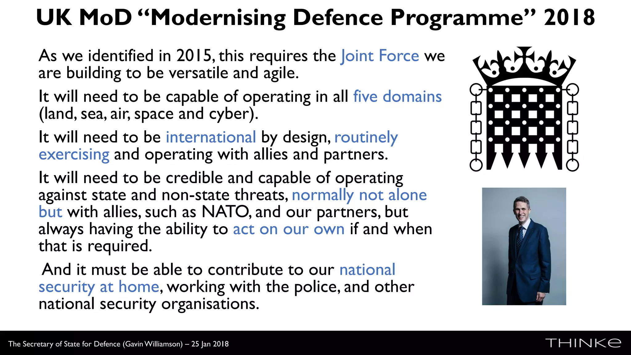 UK MoD “Modernising Defence Programme” 2018
As we identified in 2015, this requires the Joint Force we
are building to be versatile and agile.
It will need to be capable of operating in all five domains
(land, sea, air, space and cyber).
It will need to be international by design, routinely
exercising and operating with allies and partners.
It will need to be credible and capable of operating
against state and non-state threats, normally not alone
but with allies, such as NATO, and our partners, but
always having the ability to act on our own if and when
that is required.
And it must be able to contribute to our national
security at home, working with the police, and other
national security organisations.
The Secretary of State for Defence (Gavin Williamson) – 25 Jan 2018
 