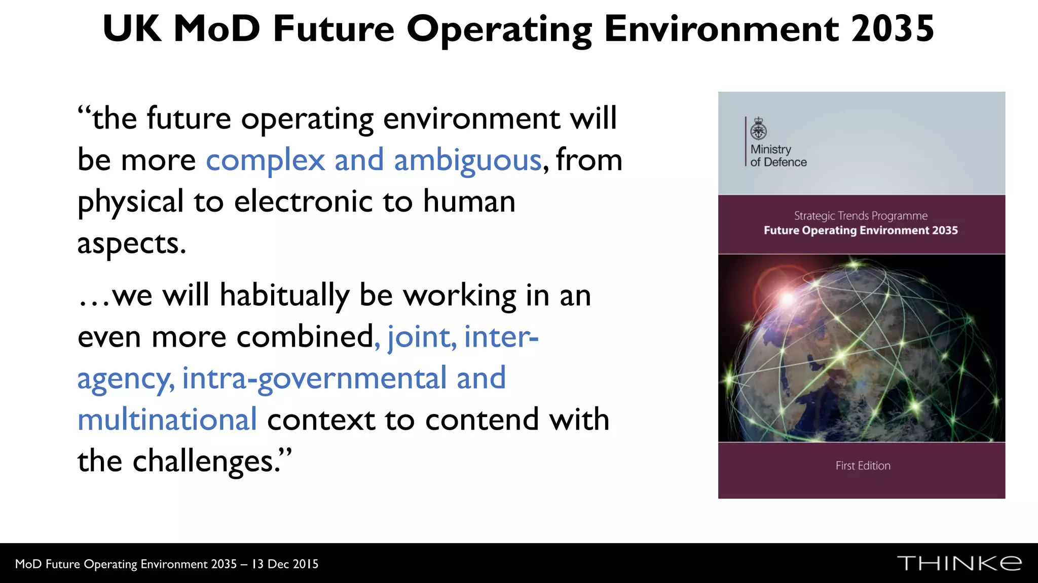 UK MoD Future Operating Environment 2035
“the future operating environment will
be more complex and ambiguous, from
physical to electronic to human
aspects.
…we will habitually be working in an
even more combined, joint, inter-
agency, intra-governmental and
multinational context to contend with
the challenges.”
MoD Future Operating Environment 2035 – 13 Dec 2015
 
