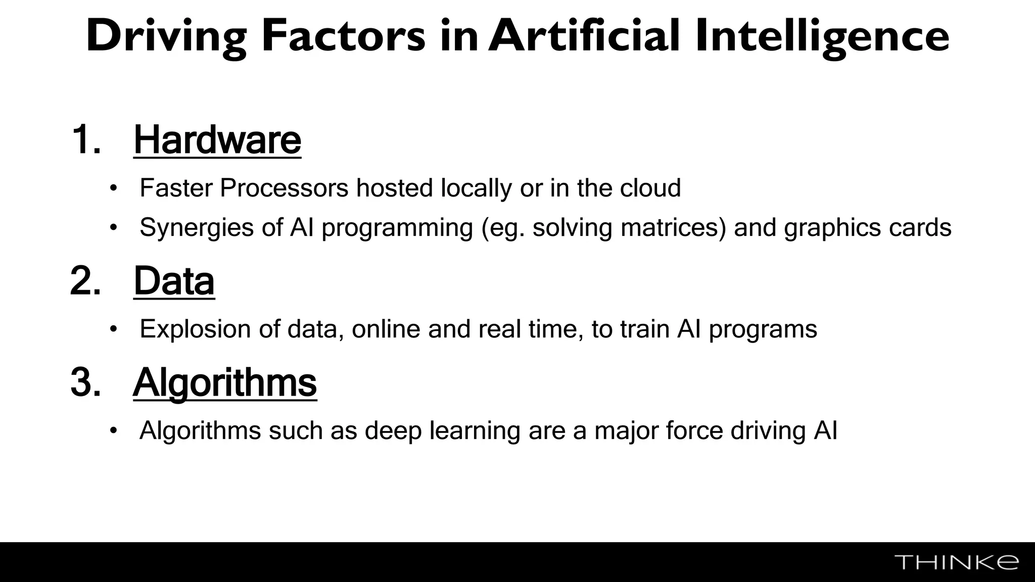 Driving Factors in Artificial Intelligence
1. Hardware
• Faster Processors hosted locally or in the cloud
• Synergies of AI programming (eg. solving matrices) and graphics cards
2. Data
• Explosion of data, online and real time, to train AI programs
3. Algorithms
• Algorithms such as deep learning are a major force driving AI
 